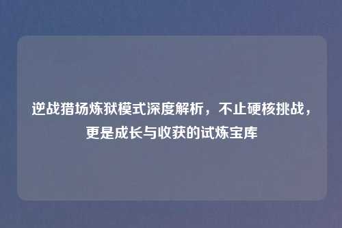 逆战猎场炼狱模式深度解析,不止硬核挑战,更是成长与收获的试炼宝库