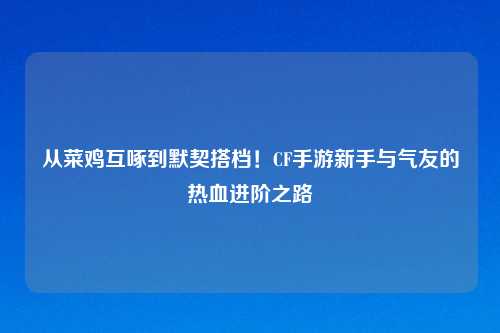从菜鸡互啄到默契搭档!CF手游新手与气友的热血进阶之路