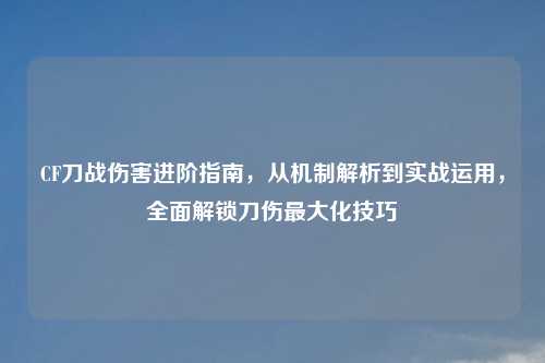 CF刀战伤害进阶指南，从机制解析到实战运用，全面解锁刀伤更大化技巧