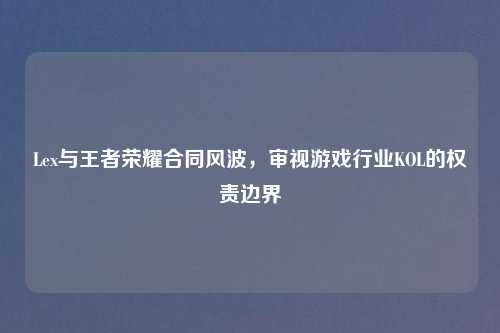 Lex与王者荣耀合同风波，审视游戏行业KOL的权责边界