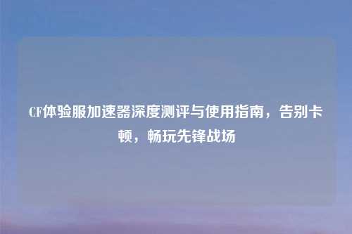 CF体验服加速器深度测评与使用指南,告别卡顿,畅玩先锋战场