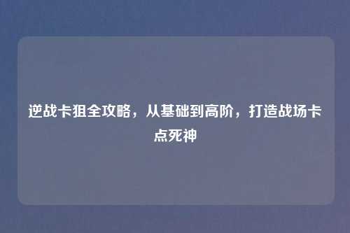 逆战卡狙全攻略，从基础到高阶，打造战场卡点死神
