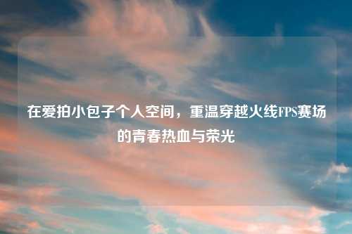 在爱拍小包子个人空间，重温穿越火线FPS赛场的青春热血与荣光