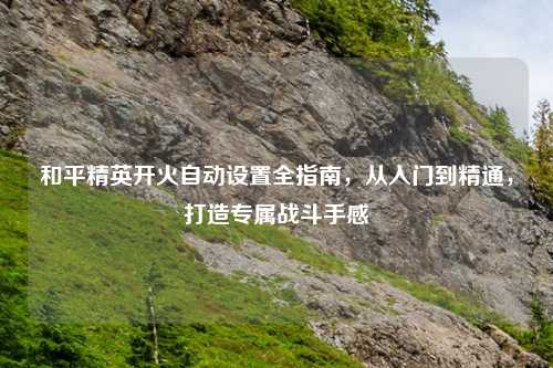 和平精英开火自动设置全指南，从入门到精通，打造专属战斗手感