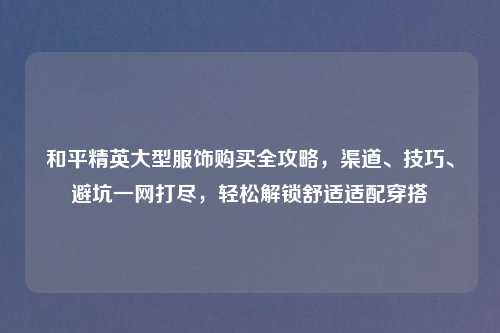 和平精英大型服饰购买全攻略，渠道、技巧、避坑一网打尽，轻松解锁舒适适配穿搭