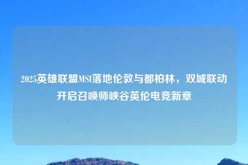 2025英雄联盟MSI落地伦敦与都柏林,双城联动开启召唤师峡谷英伦电竞新章