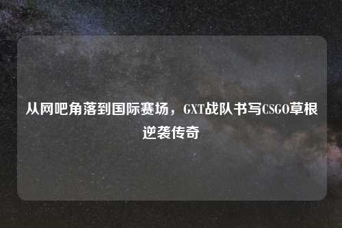 从网吧角落到国际赛场，GXT战队书写CSGO草根逆袭传奇