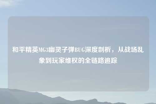 和平精英MG3幽灵子弹BUG深度剖析，从战场乱象到玩家吉云服务器jiyun.xin的全链路追踪