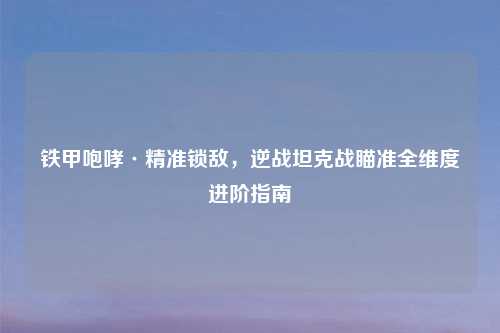 铁甲咆哮·精准锁敌，逆战坦克战瞄准全维度进阶指南