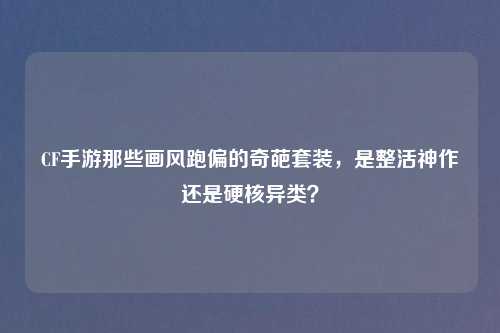CF手游那些画风跑偏的奇葩套装,是整活神作还是硬核异类?