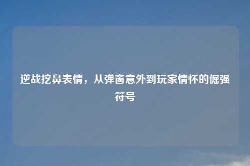逆战挖鼻表情,从弹窗意外到玩家情怀的倔强符号