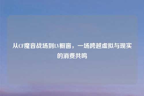 从CF魔音战场到LV橱窗,一场跨越虚拟与现实的消费共鸣