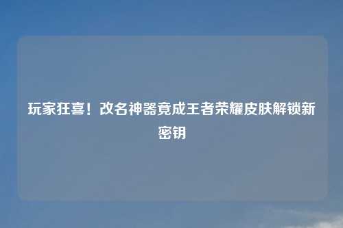 玩家狂喜!改名神器竟成王者荣耀皮肤解锁新密钥