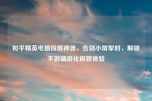 和平精英电脑投屏神器，告别小屏掣肘，解锁手游端游化极致体验
