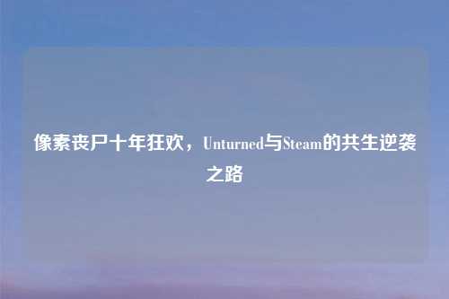 像素丧尸十年狂欢,Unturned与Steam的共生逆袭之路