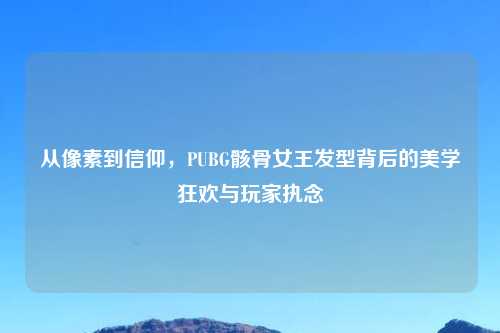 从像素到信仰，PUBG骸骨女王发型背后的美学狂欢与玩家执念