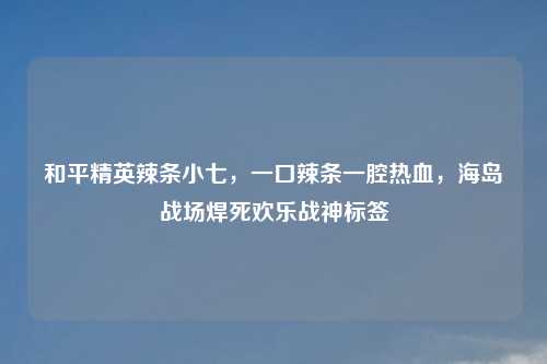 和平精英辣条小七，一口辣条一腔热血，海岛战场焊死欢乐战神标签