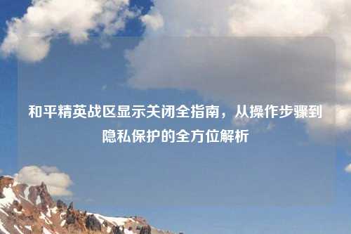 和平精英战区显示关闭全指南,从操作步骤到隐私保护的全方位解析