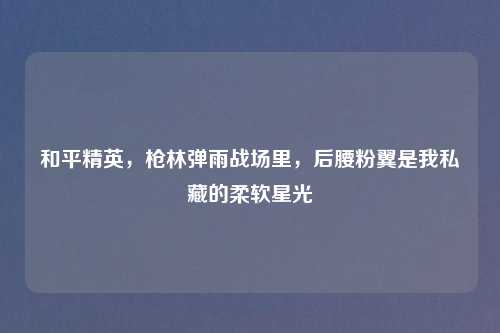 和平精英，枪林弹雨战场里，后腰粉翼是我私藏的柔软星光