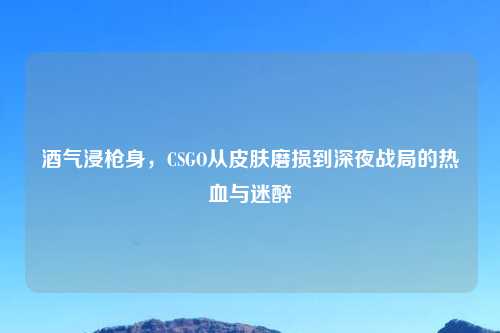 酒气浸枪身,CSGO从皮肤磨损到深夜战局的热血与迷醉