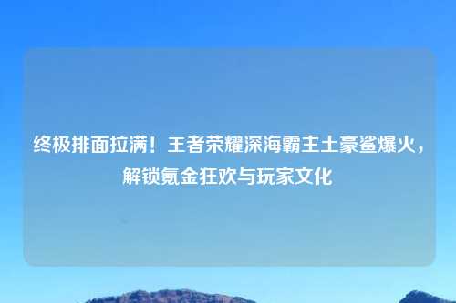 终极排面拉满！王者荣耀深海霸主土豪鲨爆火，解锁氪金狂欢与玩家文化