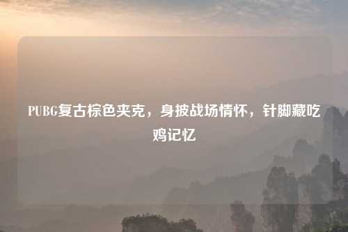 PUBG复古棕色夹克,身披战场情怀,针脚藏吃鸡记忆