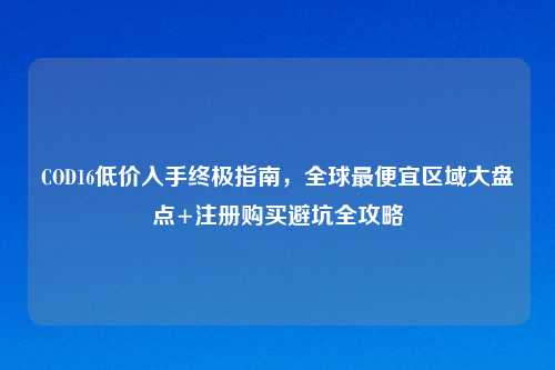 COD16低价入手终极指南，全球更便宜区域大盘点+注册购买避坑全攻略