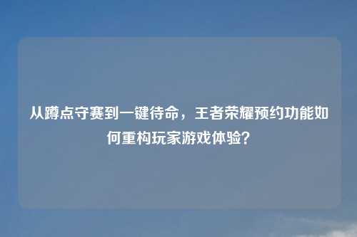 从蹲点守赛到一键待命，王者荣耀预约功能如何重构玩家游戏体验？
