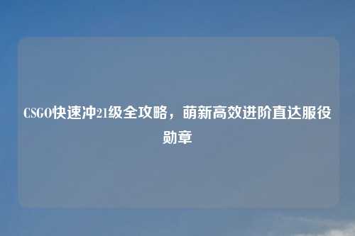 CSGO快速冲21级全攻略,萌新高效进阶直达服役勋章