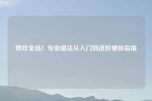 燃炸全场!专业唱法从入门到进阶硬核指南