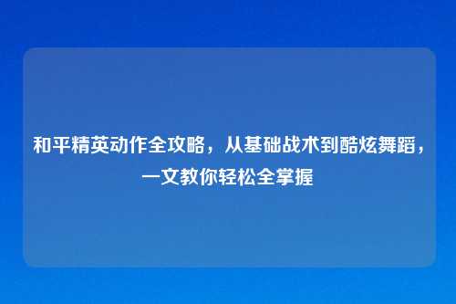 和平精英动作全攻略，从基础战术到酷炫舞蹈，一文教你轻松全掌握