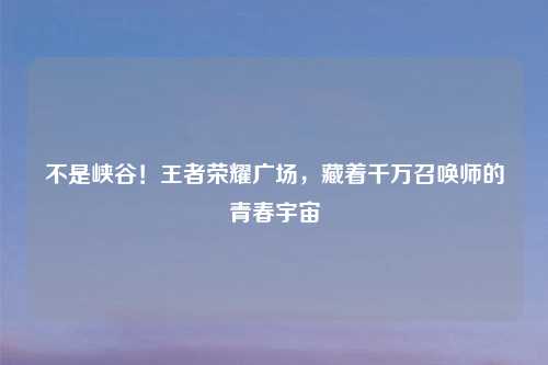 不是峡谷！王者荣耀广场，藏着千万召唤师的青春宇宙