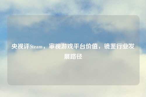 央视评Steam，审视游戏平台价值，镜鉴行业发展路径