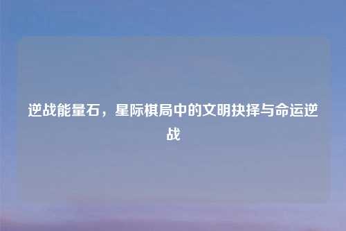 逆战能量石,星际棋局中的文明抉择与命运逆战