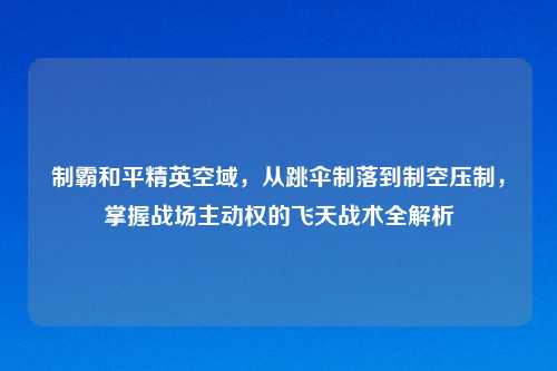 制霸和平精英空域,从跳伞制落到制空压制,掌握战场主动权的飞天战术全解析