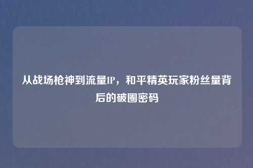 从战场枪神到流量IP，和平精英玩家粉丝量背后的破圈密码