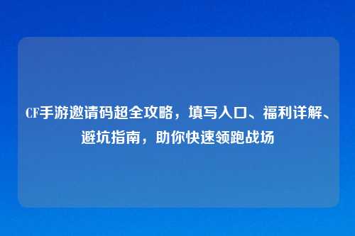 CF手游邀请码超全攻略,填写入口、福利详解、避坑指南,助你快速领跑战场