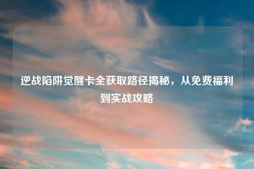 逆战陷阱觉醒卡全获取路径揭秘,从免费福利到实战攻略