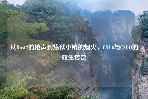 从Dust2的枪声到炼狱小镇的烟火,CS1.6与CSGO的双生传奇