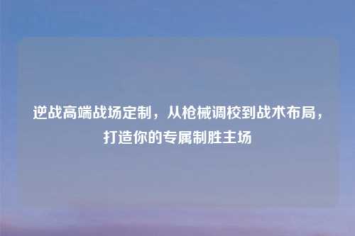 逆战高端战场定制，从枪械调校到战术布局，打造你的专属制胜主场