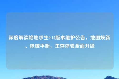 深度解读绝地求生9.15版本维护公告,地图焕新、枪械平衡,生存体验全面升级