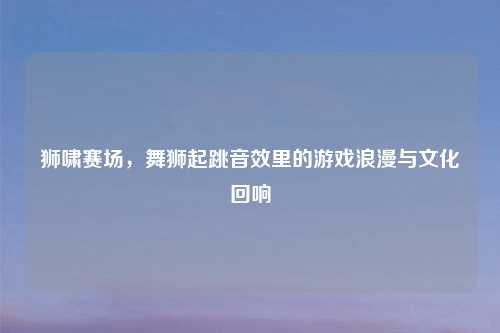狮啸赛场,舞狮起跳音效里的游戏浪漫与文化回响