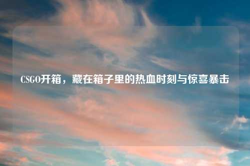 CSGO开箱，藏在箱子里的热血时刻与惊喜暴击