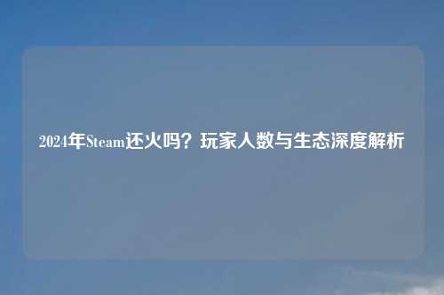 2024年Steam还火吗？玩家人数与生态深度解析