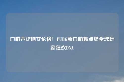 口哨声炸响艾伦格！PUBG新口哨舞点燃全球玩家狂欢DNA
