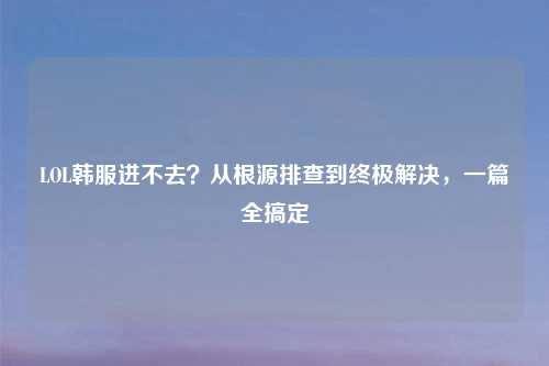 LOL韩服进不去?从根源排查到终极解决,一篇全搞定