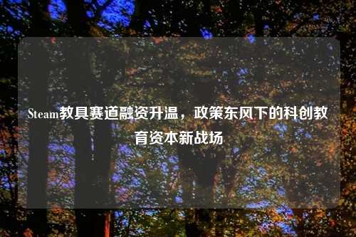 Steam教具赛道融资升温，政策东风下的科创教育资本新战场