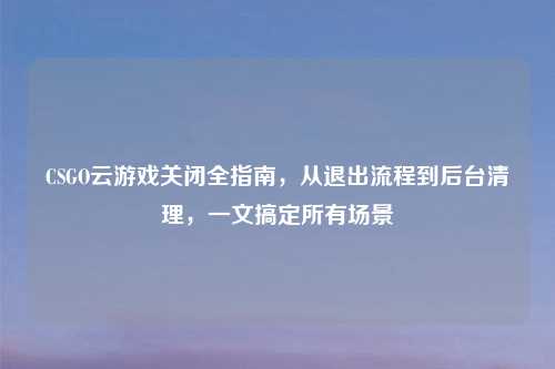 CSGO云游戏关闭全指南,从退出流程到后台清理,一文搞定所有场景