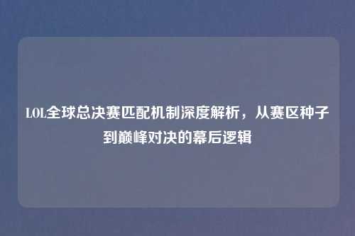 LOL全球总决赛匹配机制深度解析，从赛区种子到巅峰对决的幕后逻辑