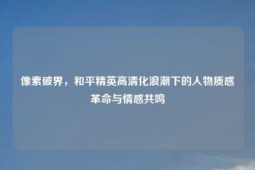 像素破界，和平精英高清化浪潮下的人物质感革命与情感共鸣